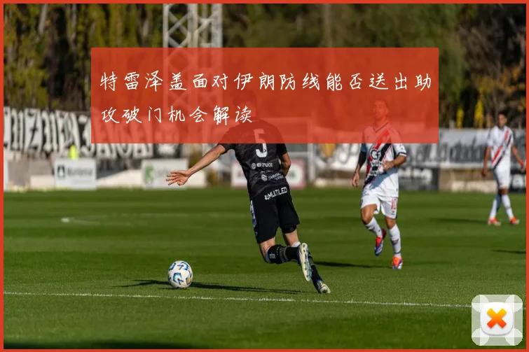 特雷泽盖面对伊朗防线能否送出助攻破门机会解读