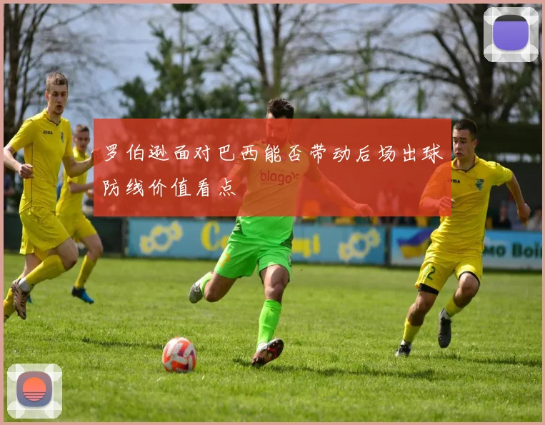 罗伯逊面对巴西能否带动后场出球防线价值看点