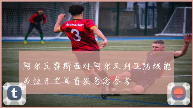 阿尔瓦雷斯面对阿尔及利亚防线能否拉开空间首发悬念参考