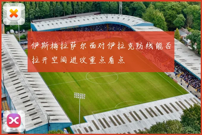 伊斯梅拉萨尔面对伊拉克防线能否拉开空间进攻重点看点