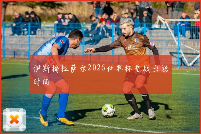 伊斯梅拉萨尔2026世界杯首战出场时间