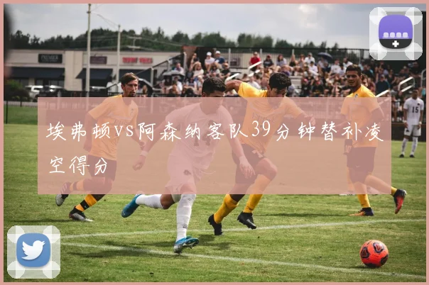 埃弗顿vs阿森纳客队39分钟替补凌空得分