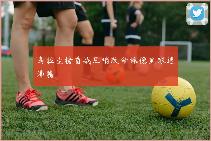 乌拉圭榜首战压哨改命佩德里球迷沸腾