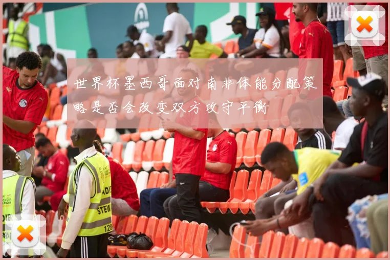 世界杯墨西哥面对南非体能分配策略是否会改变双方攻守平衡