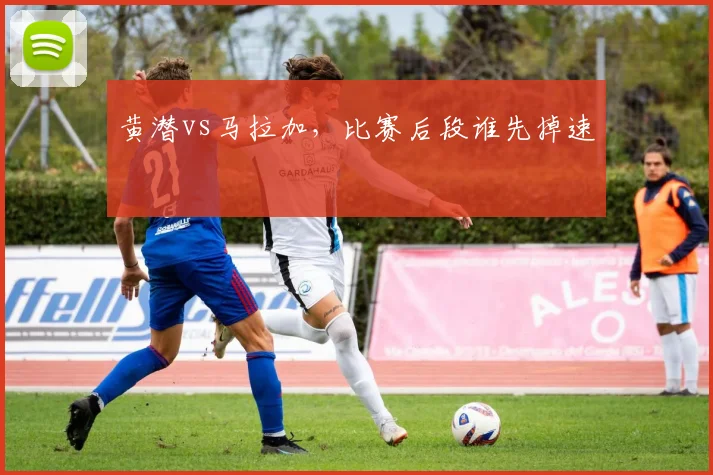 黄潜vs马拉加,比赛后段谁先掉速
