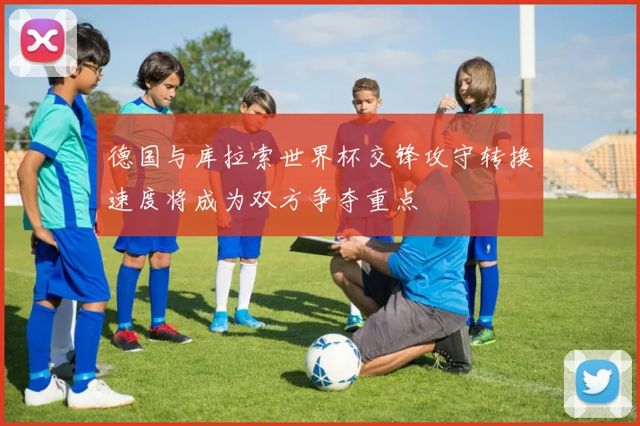 德国与库拉索世界杯交锋攻守转换速度将成为双方争夺重点