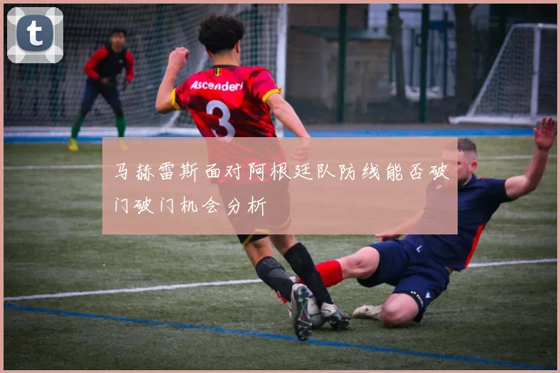 马赫雷斯面对阿根廷队防线能否破门破门机会分析