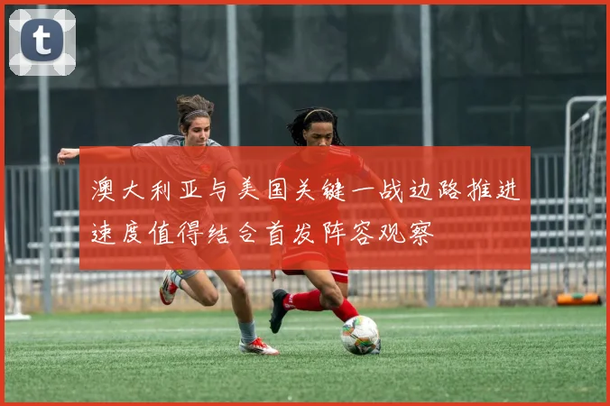澳大利亚与美国关键一战边路推进速度值得结合首发阵容观察