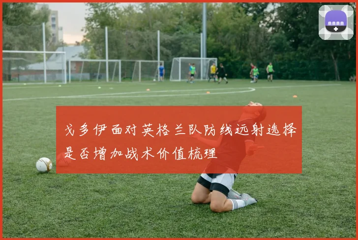 戈多伊面对英格兰队防线远射选择是否增加战术价值梳理