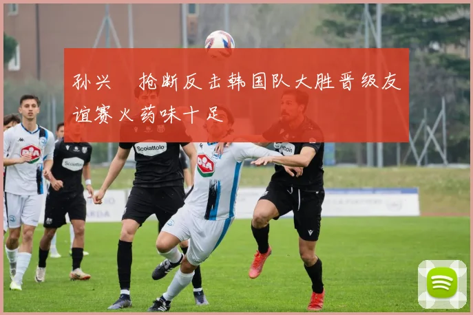 孙兴慜抢断反击韩国队大胜晋级友谊赛火药味十足