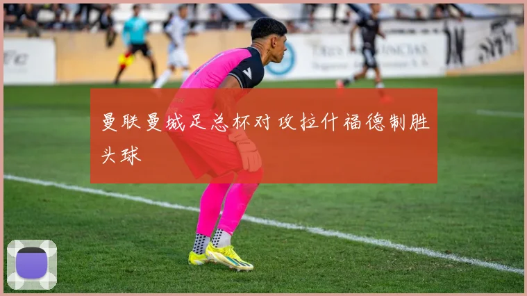 曼联曼城足总杯对攻拉什福德制胜头球