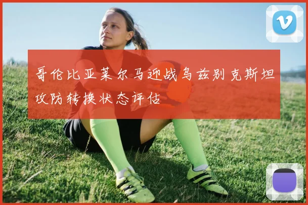 哥伦比亚莱尔马迎战乌兹别克斯坦攻防转换状态评估